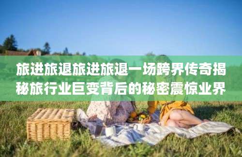 旅进旅退旅进旅退一场跨界传奇揭秘旅行业巨变背后的秘密震惊业界
