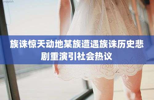 族诛惊天动地某族遭遇族诛历史悲剧重演引社会热议