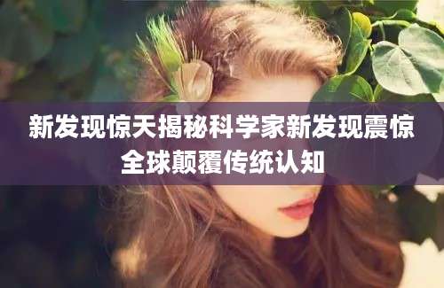 新发现惊天揭秘科学家新发现震惊全球颠覆传统认知