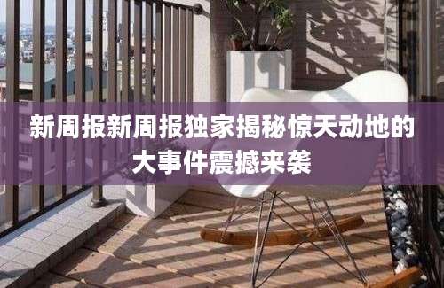 新周报新周报独家揭秘惊天动地的大事件震撼来袭