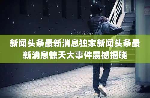 新闻头条最新消息独家新闻头条最新消息惊天大事件震撼揭晓