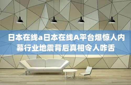 日本在线a日本在线A平台爆惊人内幕行业地震背后真相令人咋舌