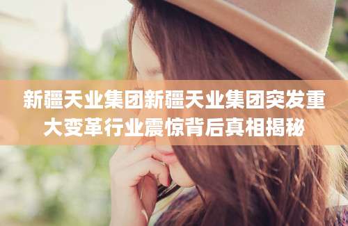 新疆天业集团新疆天业集团突发重大变革行业震惊背后真相揭秘