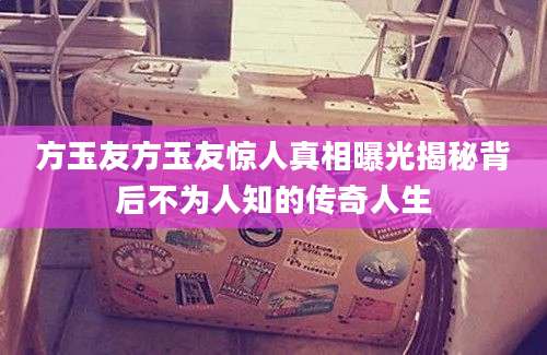 方玉友方玉友惊人真相曝光揭秘背后不为人知的传奇人生