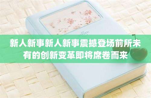 新人新事新人新事震撼登场前所未有的创新变革即将席卷而来