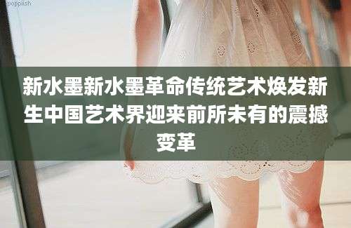 新水墨新水墨革命传统艺术焕发新生中国艺术界迎来前所未有的震撼变革
