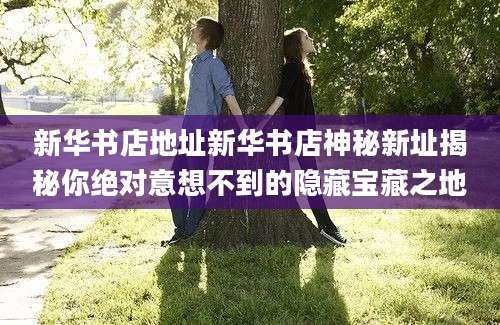 新华书店地址新华书店神秘新址揭秘你绝对意想不到的隐藏宝藏之地