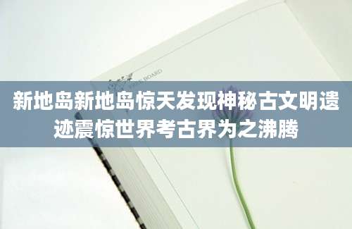 新地岛新地岛惊天发现神秘古文明遗迹震惊世界考古界为之沸腾