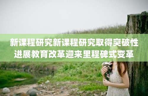 新课程研究新课程研究取得突破性进展教育改革迎来里程碑式变革
