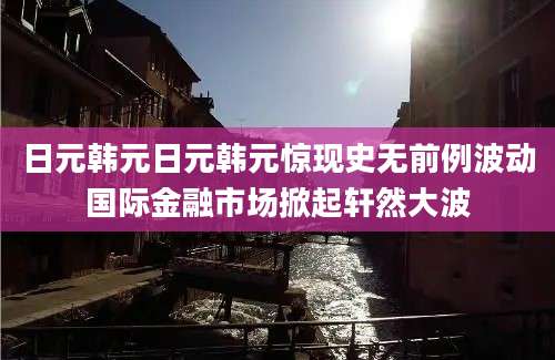 日元韩元日元韩元惊现史无前例波动国际金融市场掀起轩然大波