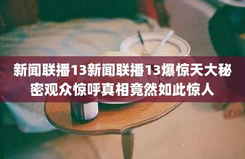 新闻联播13新闻联播13爆惊天大秘密观众惊呼真相竟然如此惊人