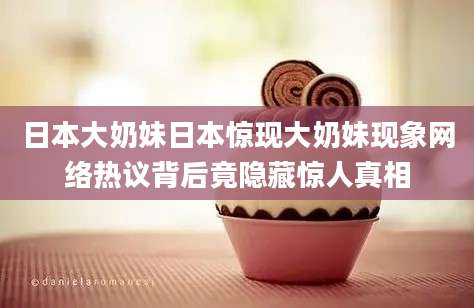 日本大奶妹日本惊现大奶妹现象网络热议背后竟隐藏惊人真相