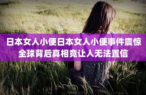 日本女人小便日本女人小便事件震惊全球背后真相竟让人无法置信