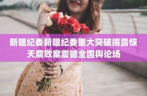 新疆纪委新疆纪委重大突破揭露惊天腐败案震撼全国舆论场