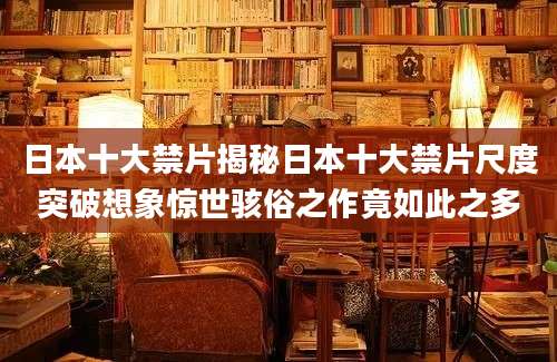 日本十大禁片揭秘日本十大禁片尺度突破想象惊世骇俗之作竟如此之多