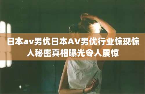 日本av男优日本AV男优行业惊现惊人秘密真相曝光令人震惊