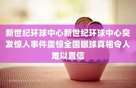 新世纪环球中心新世纪环球中心突发惊人事件震惊全国眼球真相令人难以置信