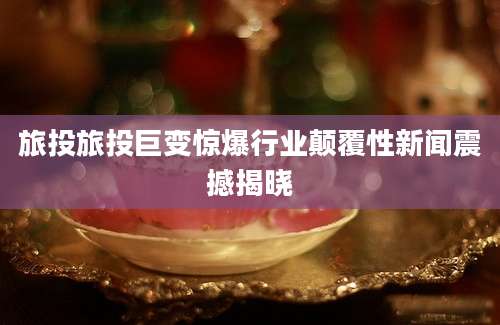 旅投旅投巨变惊爆行业颠覆性新闻震撼揭晓