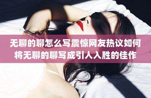 无聊的聊怎么写震惊网友热议如何将无聊的聊写成引人入胜的佳作