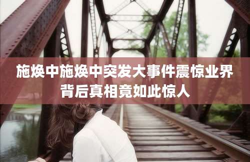 施焕中施焕中突发大事件震惊业界背后真相竟如此惊人