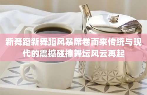 新舞蹈新舞蹈风暴席卷而来传统与现代的震撼碰撞舞坛风云再起