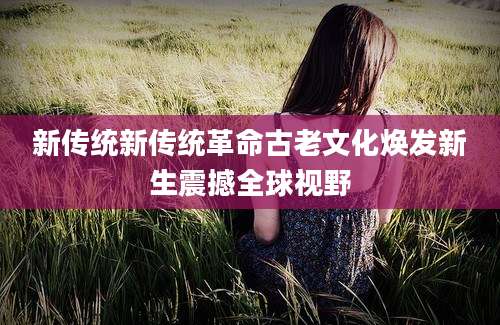新传统新传统革命古老文化焕发新生震撼全球视野
