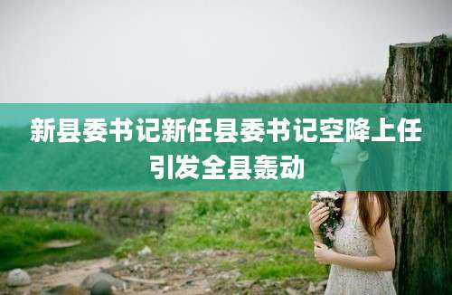 新县委书记新任县委书记空降上任引发全县轰动