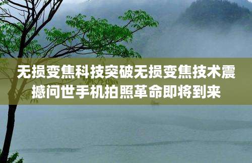 无损变焦科技突破无损变焦技术震撼问世手机拍照革命即将到来