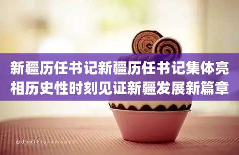 新疆历任书记新疆历任书记集体亮相历史性时刻见证新疆发展新篇章