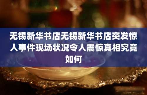 无锡新华书店无锡新华书店突发惊人事件现场状况令人震惊真相究竟如何