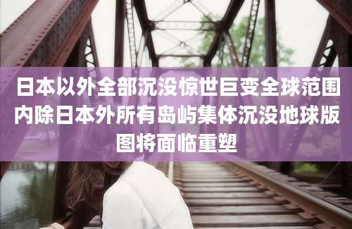 日本以外全部沉没惊世巨变全球范围内除日本外所有岛屿集体沉没地球版图将面临重塑