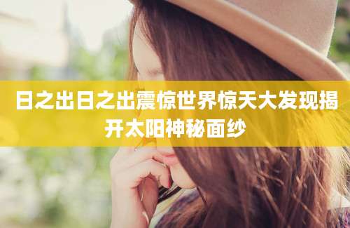 日之出日之出震惊世界惊天大发现揭开太阳神秘面纱