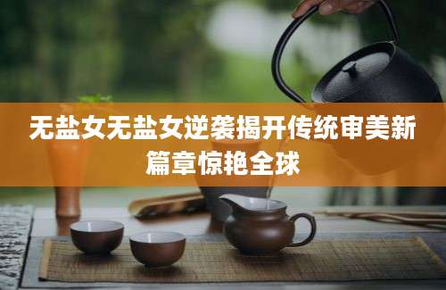 无盐女无盐女逆袭揭开传统审美新篇章惊艳全球