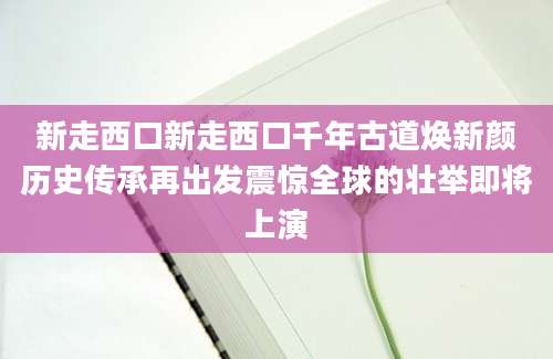 新走西口新走西口千年古道焕新颜历史传承再出发震惊全球的壮举即将上演