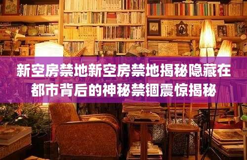 新空房禁地新空房禁地揭秘隐藏在都市背后的神秘禁锢震惊揭秘