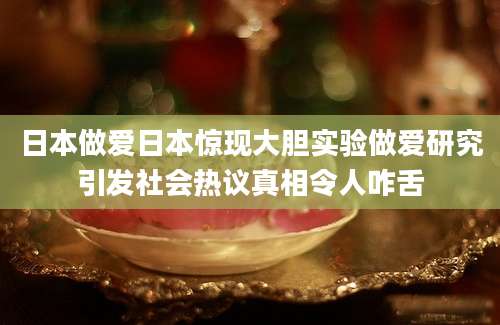 日本做爱日本惊现大胆实验做爱研究引发社会热议真相令人咋舌