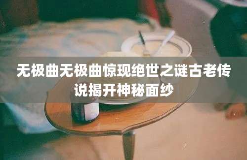 无极曲无极曲惊现绝世之谜古老传说揭开神秘面纱