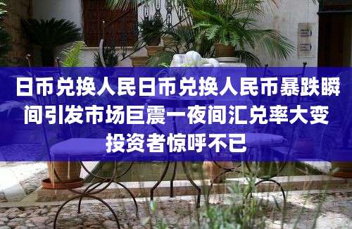 日币兑换人民日币兑换人民币暴跌瞬间引发市场巨震一夜间汇兑率大变投资者惊呼不已