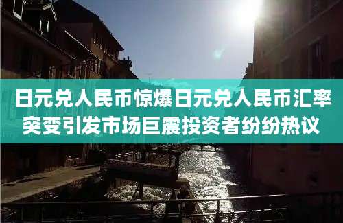 日元兑人民币惊爆日元兑人民币汇率突变引发市场巨震投资者纷纷热议