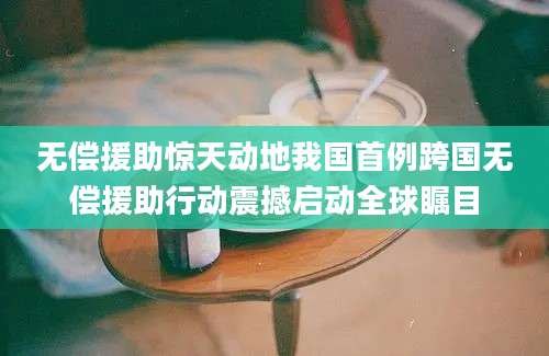 无偿援助惊天动地我国首例跨国无偿援助行动震撼启动全球瞩目