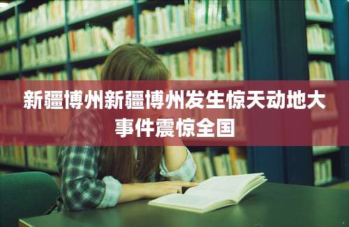 新疆博州新疆博州发生惊天动地大事件震惊全国