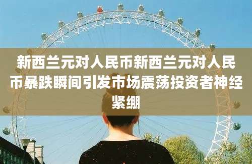 新西兰元对人民币新西兰元对人民币暴跌瞬间引发市场震荡投资者神经紧绷