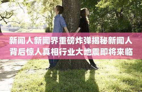 新闻人新闻界重磅炸弹揭秘新闻人背后惊人真相行业大地震即将来临