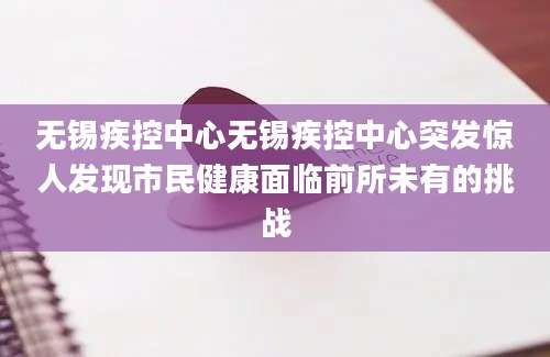 无锡疾控中心无锡疾控中心突发惊人发现市民健康面临前所未有的挑战