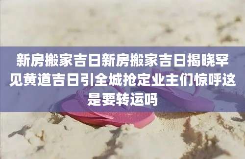 新房搬家吉日新房搬家吉日揭晓罕见黄道吉日引全城抢定业主们惊呼这是要转运吗
