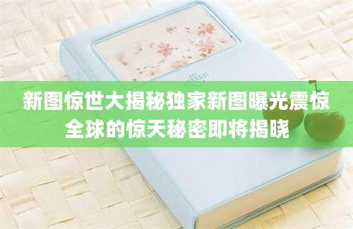 新图惊世大揭秘独家新图曝光震惊全球的惊天秘密即将揭晓