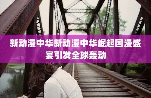 新动漫中华新动漫中华崛起国漫盛宴引发全球轰动