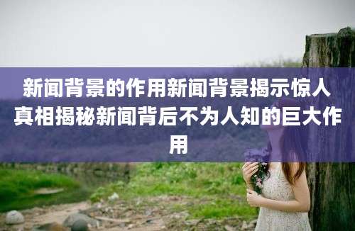 新闻背景的作用新闻背景揭示惊人真相揭秘新闻背后不为人知的巨大作用