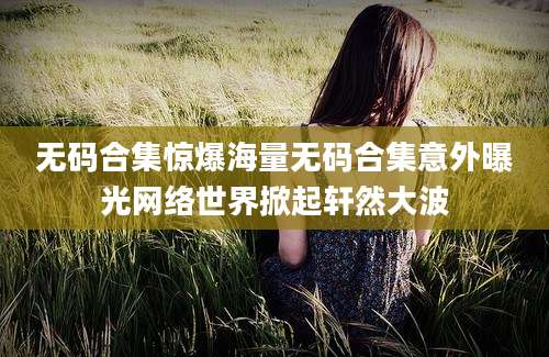 无码合集惊爆海量无码合集意外曝光网络世界掀起轩然大波