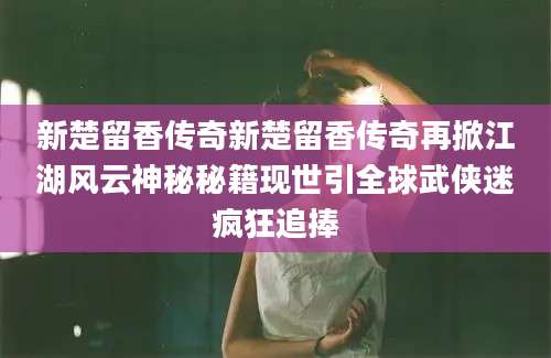 新楚留香传奇新楚留香传奇再掀江湖风云神秘秘籍现世引全球武侠迷疯狂追捧